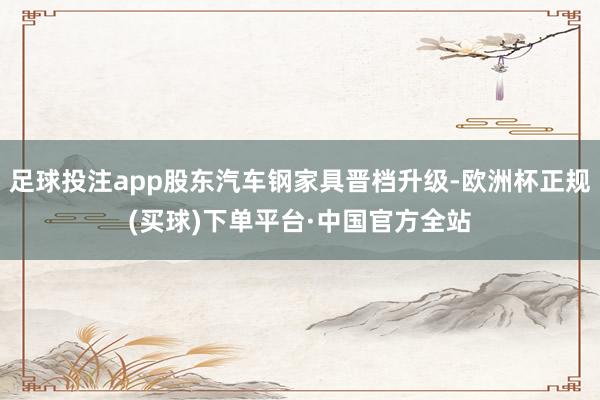 足球投注app股东汽车钢家具晋档升级-欧洲杯正规(买球)下单平台·中国官方全站