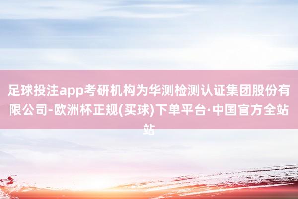 足球投注app考研机构为华测检测认证集团股份有限公司-欧洲杯正规(买球)下单平台·中国官方全站
