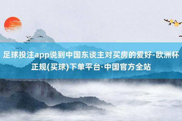 足球投注app说到中国东谈主对买房的爱好-欧洲杯正规(买球)下单平台·中国官方全站