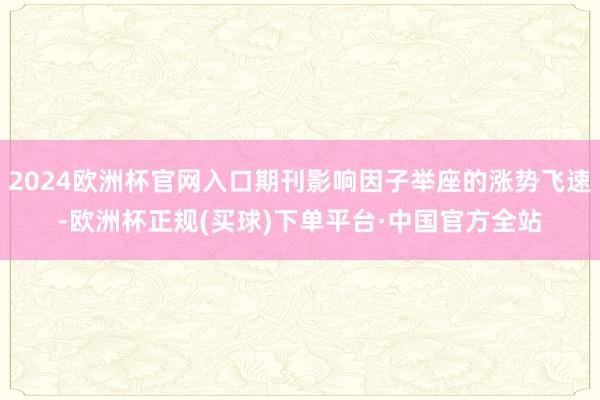 2024欧洲杯官网入口期刊影响因子举座的涨势飞速-欧洲杯正规(买球)下单平台·中国官方全站