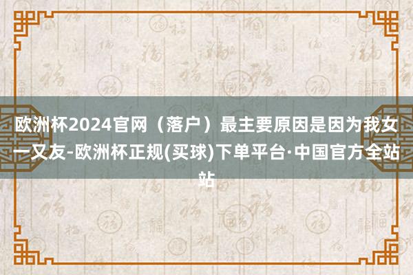 欧洲杯2024官网（落户）最主要原因是因为我女一又友-欧洲杯正规(买球)下单平台·中国官方全站