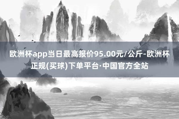 欧洲杯app当日最高报价95.00元/公斤-欧洲杯正规(买球)下单平台·中国官方全站