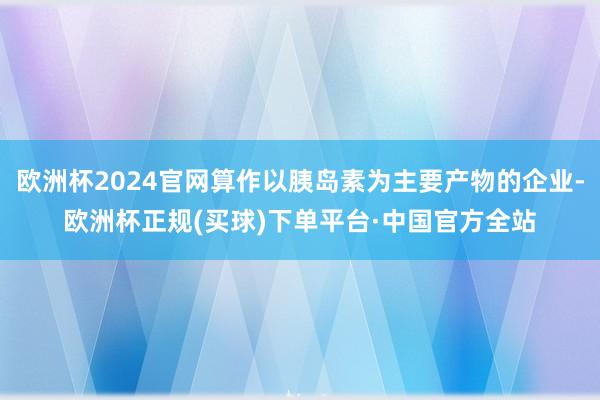 欧洲杯2024官网算作以胰岛素为主要产物的企业-欧洲杯正规(买球)下单平台·中国官方全站