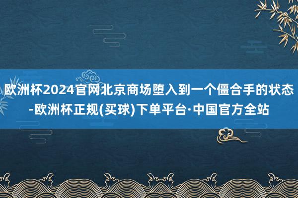 欧洲杯2024官网北京商场堕入到一个僵合手的状态-欧洲杯正规(买球)下单平台·中国官方全站