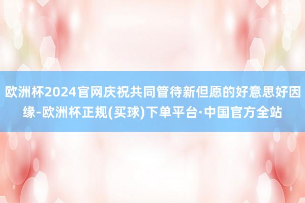 欧洲杯2024官网庆祝共同管待新但愿的好意思好因缘-欧洲杯正规(买球)下单平台·中国官方全站