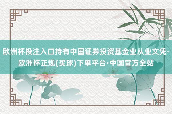 欧洲杯投注入口持有中国证券投资基金业从业文凭-欧洲杯正规(买球)下单平台·中国官方全站