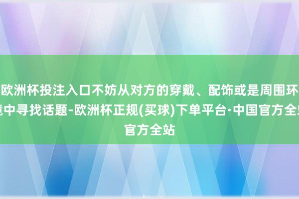 欧洲杯投注入口不妨从对方的穿戴、配饰或是周围环境中寻找话题-欧洲杯正规(买球)下单平台·中国官方全站