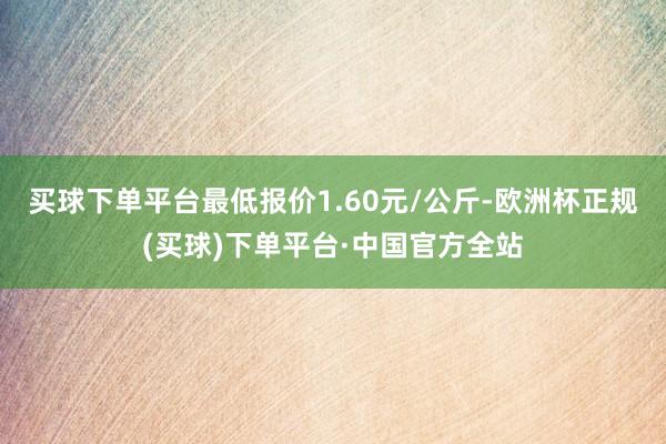 买球下单平台最低报价1.60元/公斤-欧洲杯正规(买球)下单平台·中国官方全站