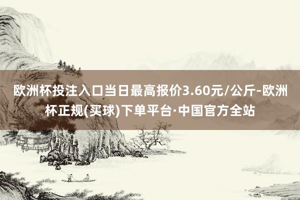 欧洲杯投注入口当日最高报价3.60元/公斤-欧洲杯正规(买球)下单平台·中国官方全站