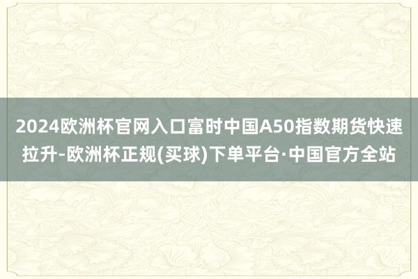2024欧洲杯官网入口富时中国A50指数期货快速拉升-欧洲杯正规(买球)下单平台·中国官方全站
