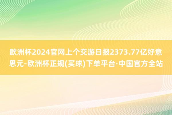 欧洲杯2024官网上个交游日报2373.77亿好意思元-欧洲杯正规(买球)下单平台·中国官方全站