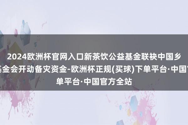 2024欧洲杯官网入口新茶饮公益基金联袂中国乡村发展基金会开动备灾资金-欧洲杯正规(买球)下单平台·中国官方全站