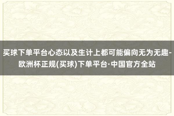 买球下单平台心态以及生计上都可能偏向无为无趣-欧洲杯正规(买球)下单平台·中国官方全站