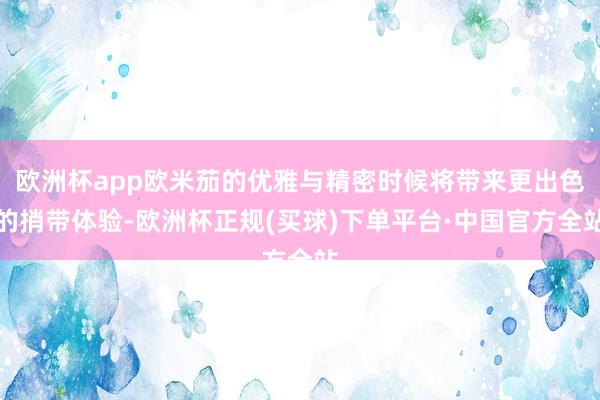 欧洲杯app欧米茄的优雅与精密时候将带来更出色的捎带体验-欧洲杯正规(买球)下单平台·中国官方全站
