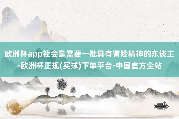 欧洲杯app社会是需要一批具有冒险精神的东谈主-欧洲杯正规(买球)下单平台·中国官方全站