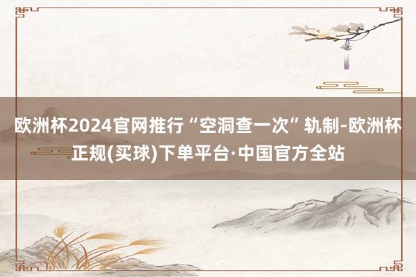欧洲杯2024官网推行“空洞查一次”轨制-欧洲杯正规(买球)下单平台·中国官方全站
