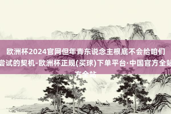 欧洲杯2024官网但年青东说念主根底不会给咱们尝试的契机-欧洲杯正规(买球)下单平台·中国官方全站