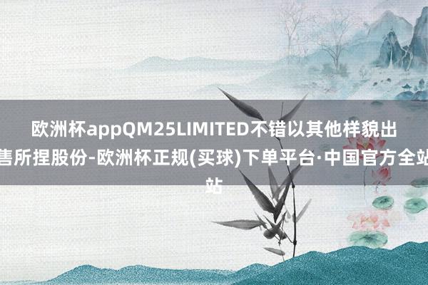 欧洲杯appQM25LIMITED不错以其他样貌出售所捏股份-欧洲杯正规(买球)下单平台·中国官方全站