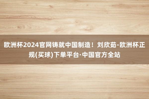 欧洲杯2024官网铸就中国制造！刘欣茹-欧洲杯正规(买球)下单平台·中国官方全站