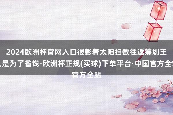 2024欧洲杯官网入口很彰着太阳扫数往返筹划王人是为了省钱-欧洲杯正规(买球)下单平台·中国官方全站