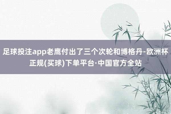 足球投注app老鹰付出了三个次轮和博格丹-欧洲杯正规(买球)下单平台·中国官方全站