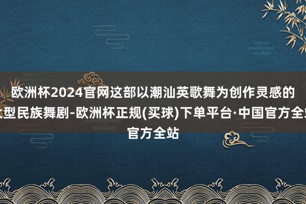 欧洲杯2024官网这部以潮汕英歌舞为创作灵感的大型民族舞剧-欧洲杯正规(买球)下单平台·中国官方全站