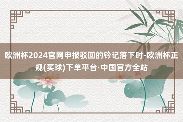 欧洲杯2024官网申报驳回的钤记落下时-欧洲杯正规(买球)下单平台·中国官方全站