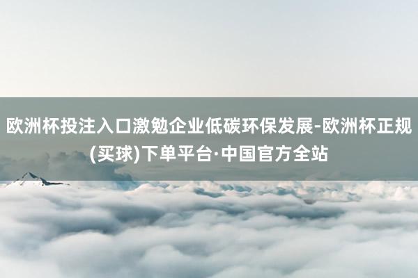 欧洲杯投注入口激勉企业低碳环保发展-欧洲杯正规(买球)下单平台·中国官方全站