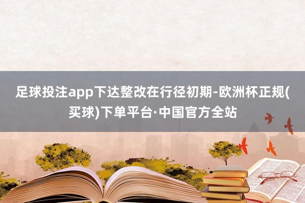 足球投注app下达整改 在行径初期-欧洲杯正规(买球)下单平台·中国官方全站