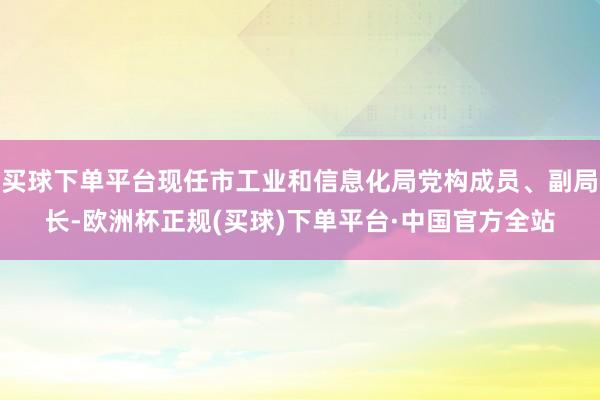 买球下单平台现任市工业和信息化局党构成员、副局长-欧洲杯正规(买球)下单平台·中国官方全站