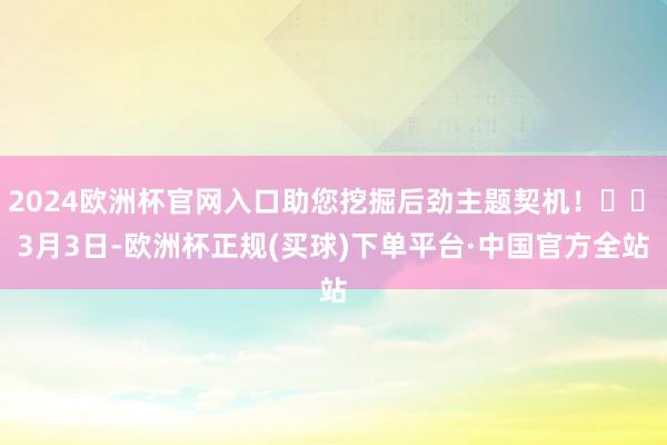 2024欧洲杯官网入口助您挖掘后劲主题契机！		　　3月3日-欧洲杯正规(买球)下单平台·中国官方全站
