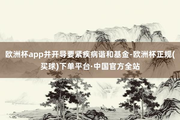 欧洲杯app并开导要紧疾病谐和基金-欧洲杯正规(买球)下单平台·中国官方全站