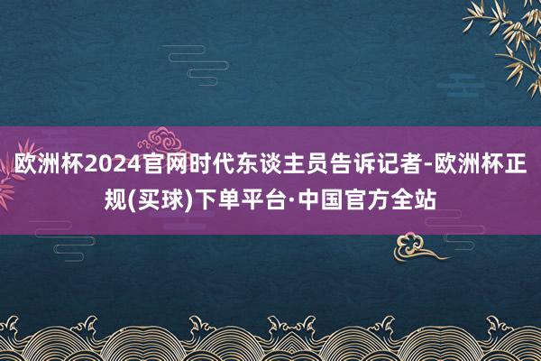 欧洲杯2024官网时代东谈主员告诉记者-欧洲杯正规(买球)下单平台·中国官方全站