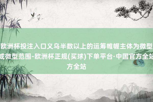 欧洲杯投注入口义乌半数以上的运筹帷幄主体为微型或微型范围-欧洲杯正规(买球)下单平台·中国官方全站