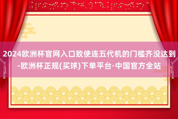 2024欧洲杯官网入口致使连五代机的门槛齐没达到-欧洲杯正规(买球)下单平台·中国官方全站