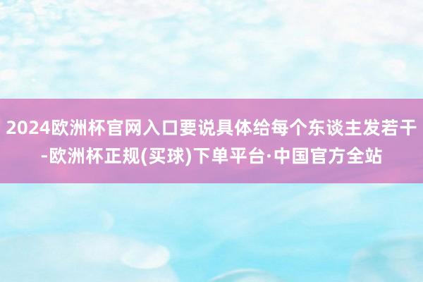 2024欧洲杯官网入口要说具体给每个东谈主发若干-欧洲杯正规(买球)下单平台·中国官方全站