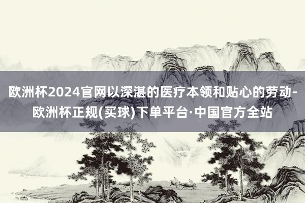 欧洲杯2024官网以深湛的医疗本领和贴心的劳动-欧洲杯正规(买球)下单平台·中国官方全站