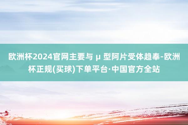 欧洲杯2024官网主要与 μ 型阿片受体趋奉-欧洲杯正规(买球)下单平台·中国官方全站