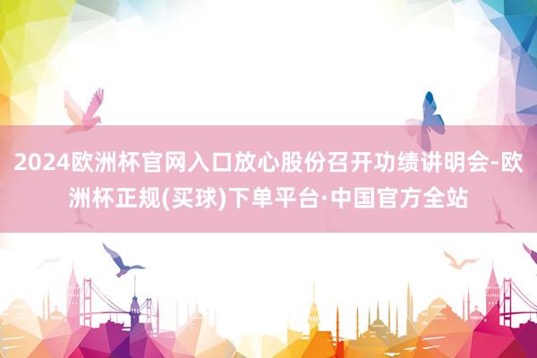 2024欧洲杯官网入口放心股份召开功绩讲明会-欧洲杯正规(买球)下单平台·中国官方全站
