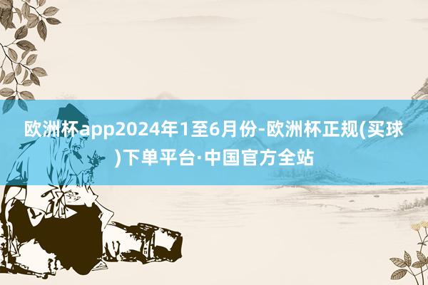 欧洲杯app　　2024年1至6月份-欧洲杯正规(买球)下单平台·中国官方全站