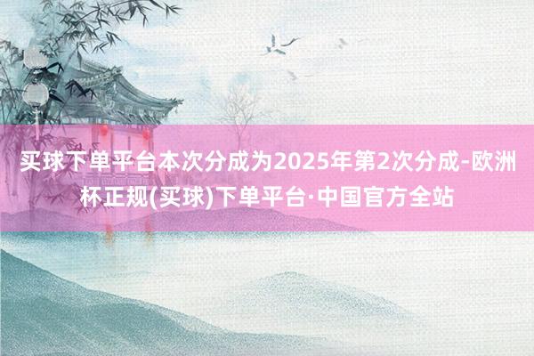 买球下单平台本次分成为2025年第2次分成-欧洲杯正规(买球)下单平台·中国官方全站