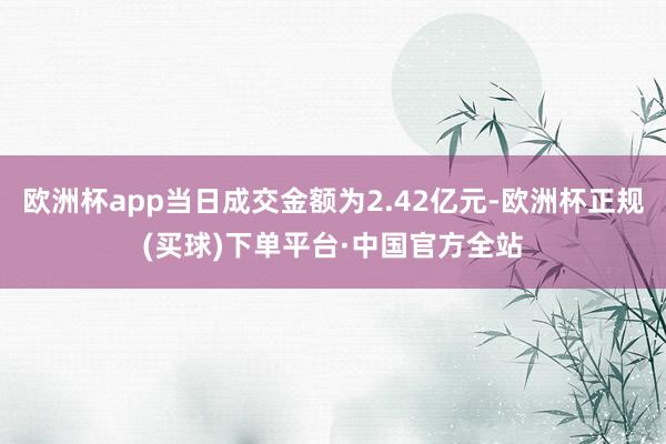 欧洲杯app当日成交金额为2.42亿元-欧洲杯正规(买球)下单平台·中国官方全站