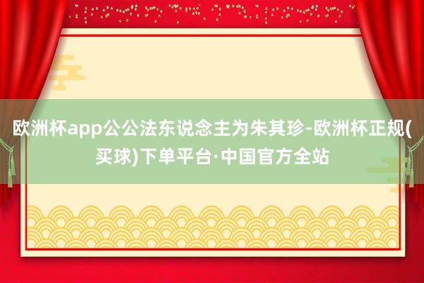 欧洲杯app公公法东说念主为朱其珍-欧洲杯正规(买球)下单平台·中国官方全站