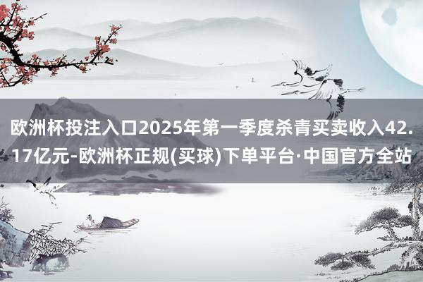 欧洲杯投注入口2025年第一季度杀青买卖收入42.17亿元-欧洲杯正规(买球)下单平台·中国官方全站