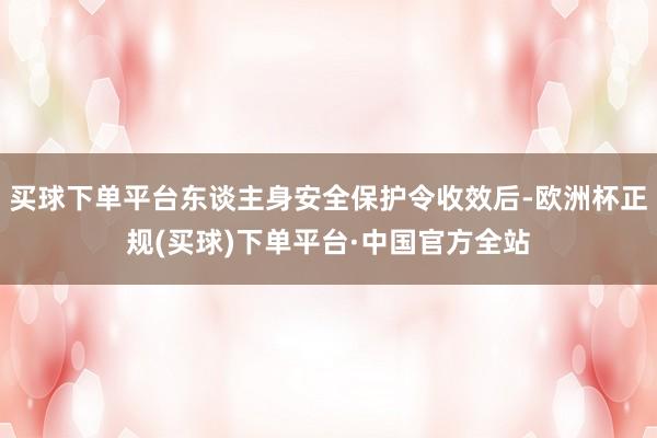 买球下单平台东谈主身安全保护令收效后-欧洲杯正规(买球)下单平台·中国官方全站