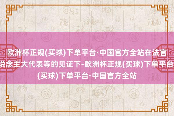 欧洲杯正规(买球)下单平台·中国官方全站在法官、放哨官、东说念主大代表等的见证下-欧洲杯正规(买球)下单平台·中国官方全站