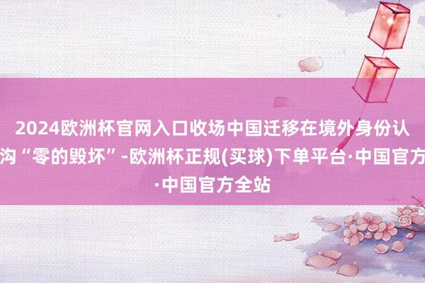 2024欧洲杯官网入口收场中国迁移在境外身份认证鸿沟“零的毁坏”-欧洲杯正规(买球)下单平台·中国官方全站