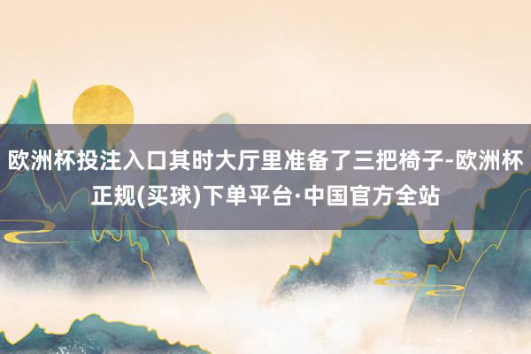 欧洲杯投注入口其时大厅里准备了三把椅子-欧洲杯正规(买球)下单平台·中国官方全站