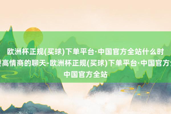 欧洲杯正规(买球)下单平台·中国官方全站什么时候要高情商的聊天-欧洲杯正规(买球)下单平台·中国官方全站