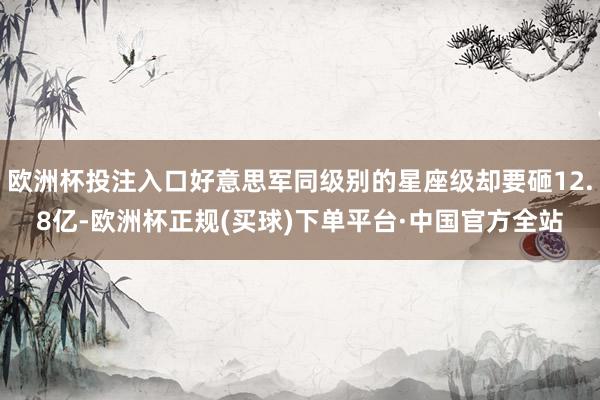 欧洲杯投注入口好意思军同级别的星座级却要砸12.8亿-欧洲杯正规(买球)下单平台·中国官方全站